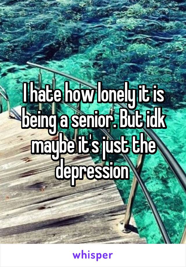 I hate how lonely it is being a senior. But idk maybe it's just the depression 