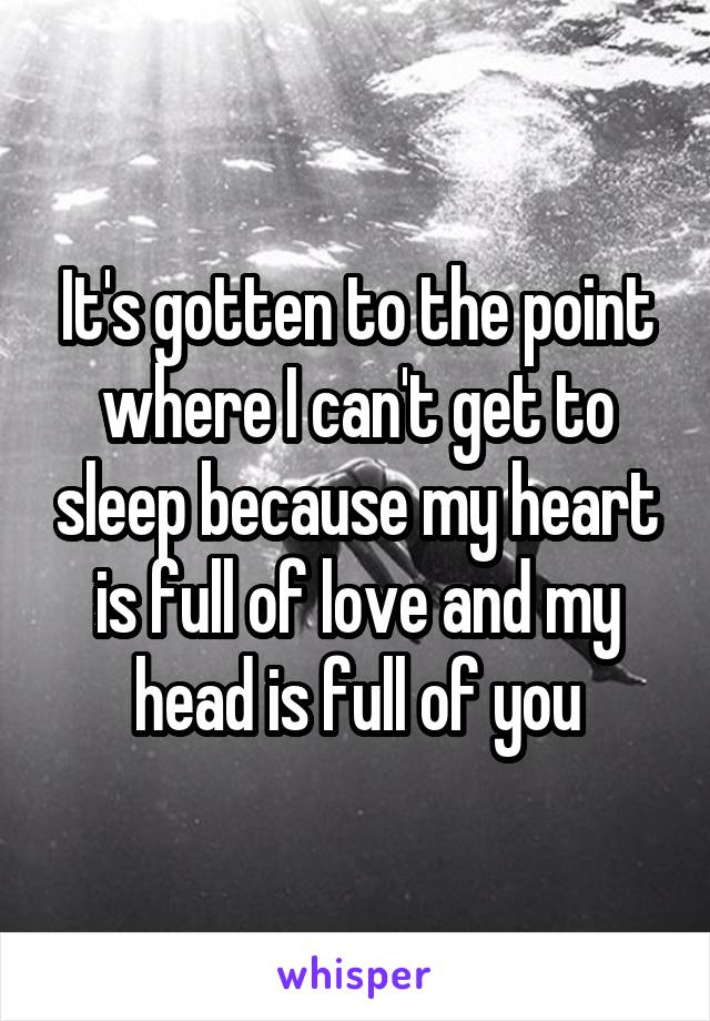 It's gotten to the point where I can't get to sleep because my heart is full of love and my head is full of you