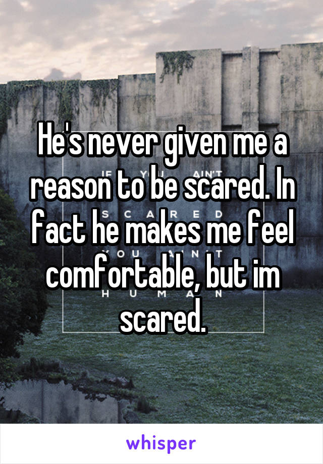 He's never given me a reason to be scared. In fact he makes me feel comfortable, but im scared.