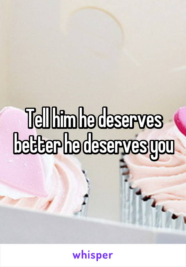 Tell him he deserves better he deserves you