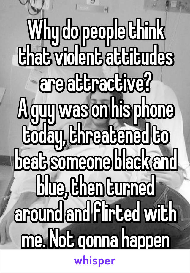 Why do people think that violent attitudes are attractive?
A guy was on his phone today, threatened to beat someone black and blue, then turned around and flirted with me. Not gonna happen