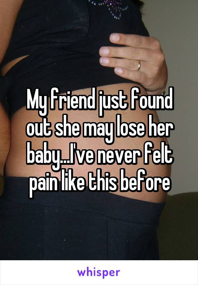 My friend just found out she may lose her baby...I've never felt pain like this before