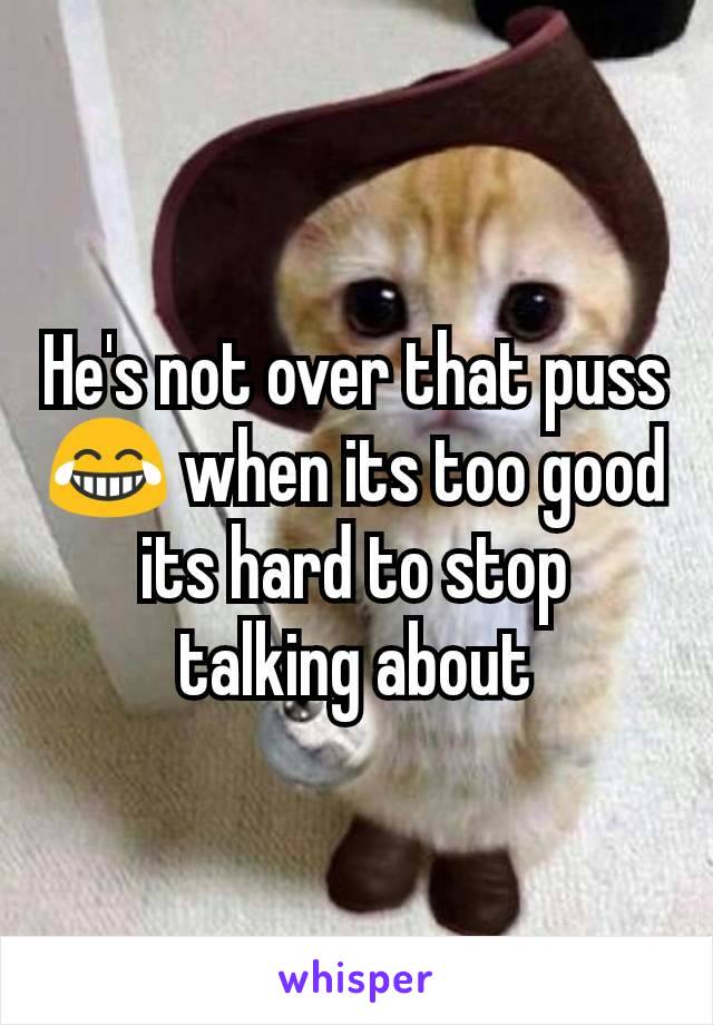 He's not over that puss 😂 when its too good its hard to stop talking about