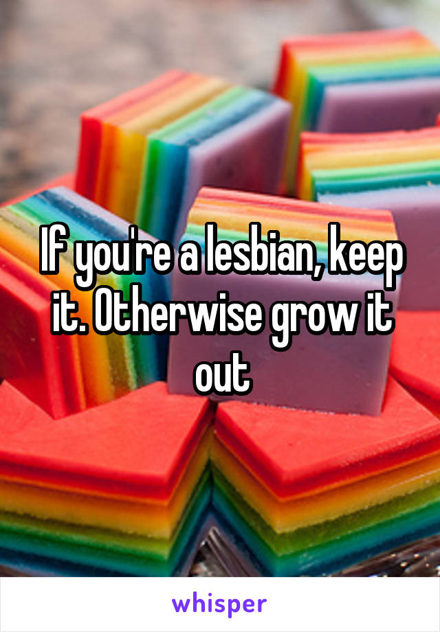 If you're a lesbian, keep it. Otherwise grow it out