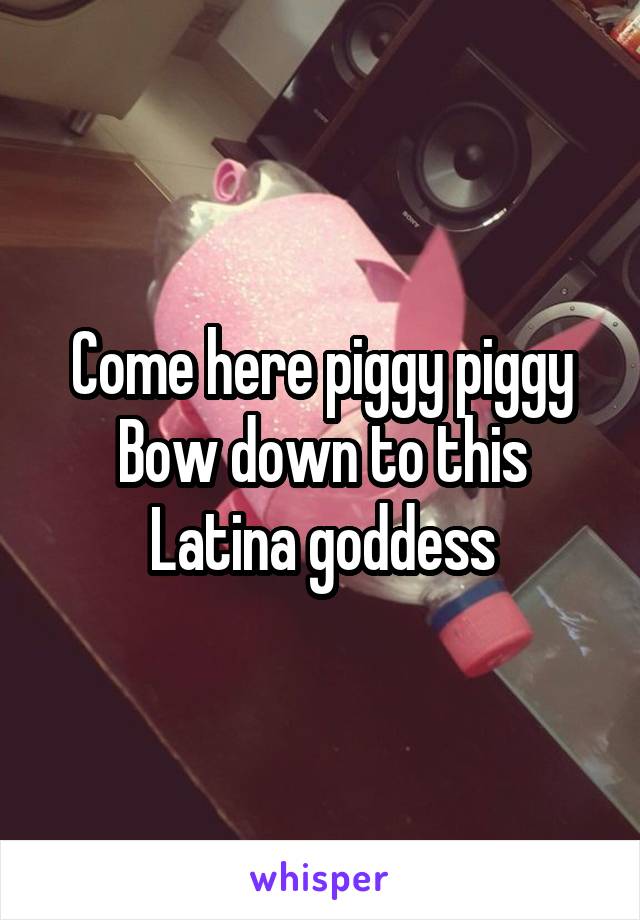 Come here piggy piggy
Bow down to this Latina goddess