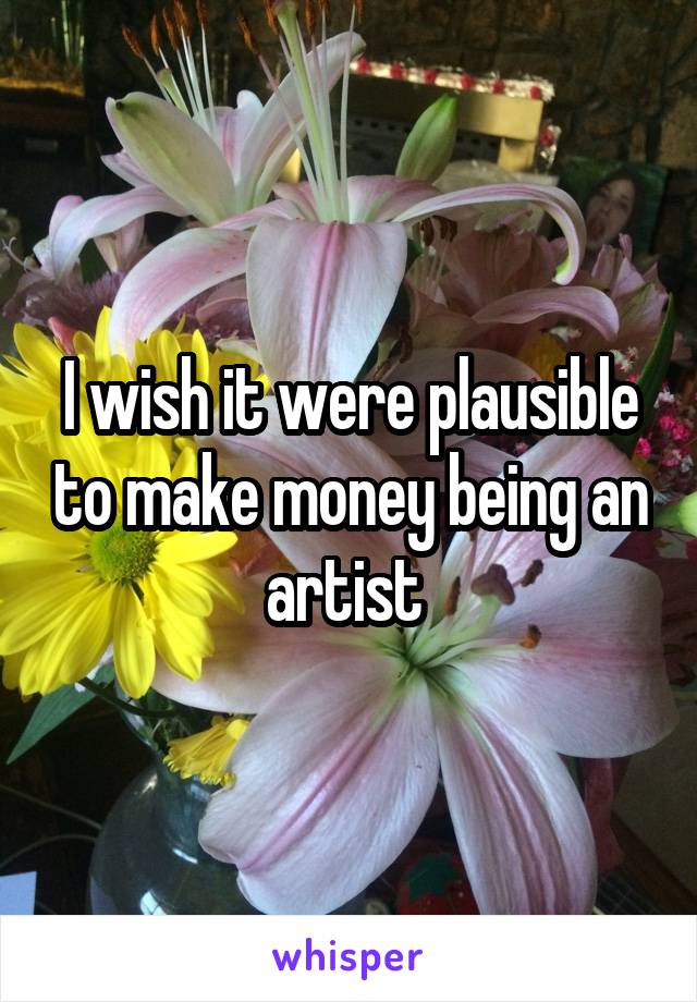 I wish it were plausible to make money being an artist 