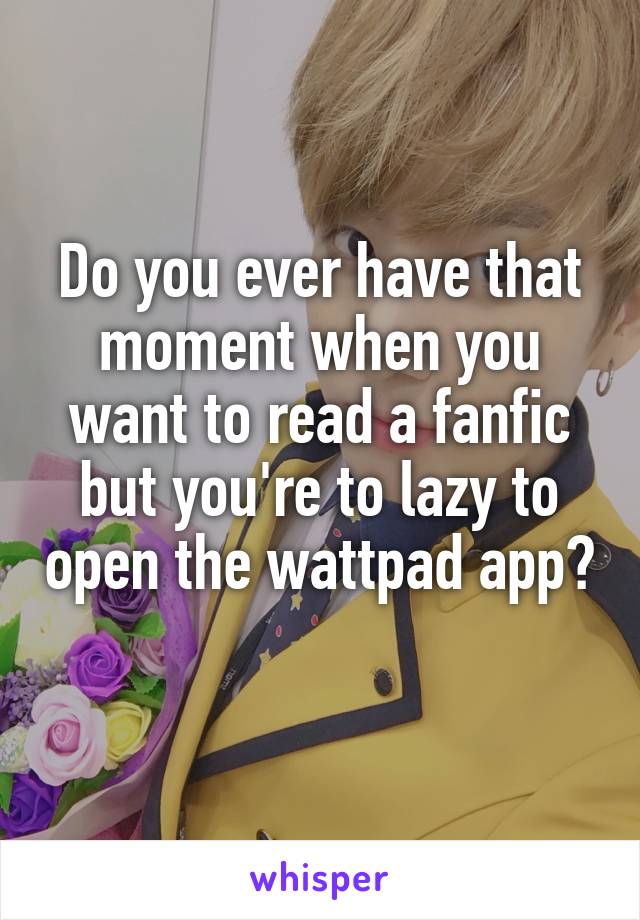 Do you ever have that moment when you want to read a fanfic but you're to lazy to open the wattpad app? 