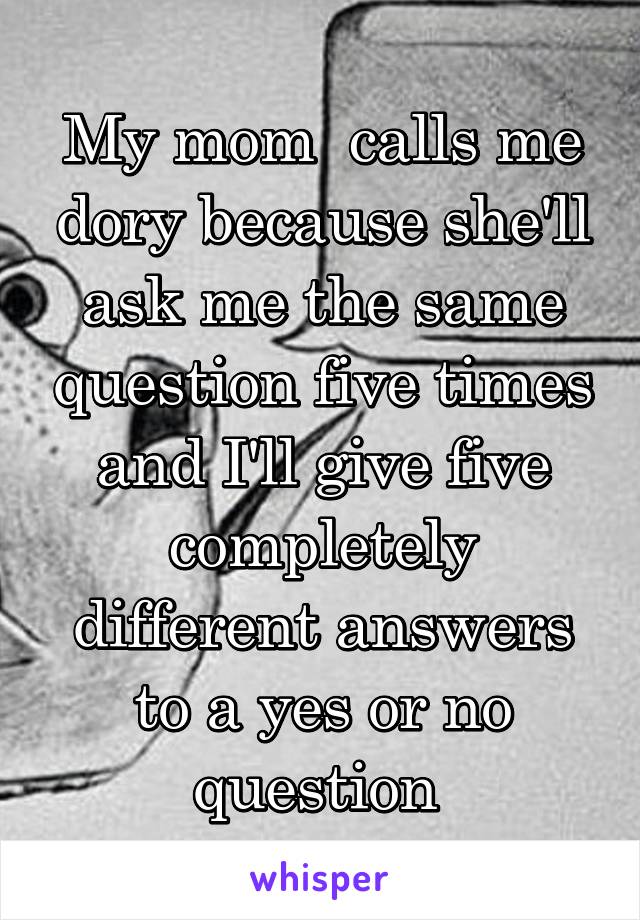 My mom  calls me dory because she'll ask me the same question five times and I'll give five completely different answers to a yes or no question 