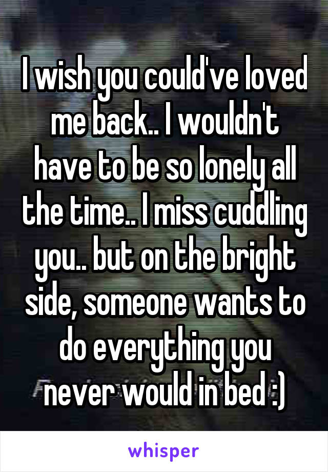 I wish you could've loved me back.. I wouldn't have to be so lonely all the time.. I miss cuddling you.. but on the bright side, someone wants to do everything you never would in bed :)