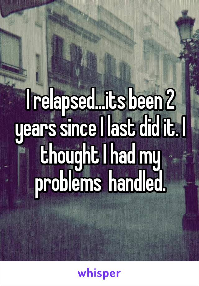 I relapsed...its been 2 years since I last did it. I thought I had my problems  handled.