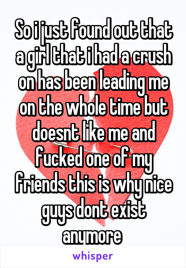 So i just found out that a girl that i had a crush on has been leading me on the whole time but doesnt like me and fucked one of my friends this is why nice guys dont exist anymore 