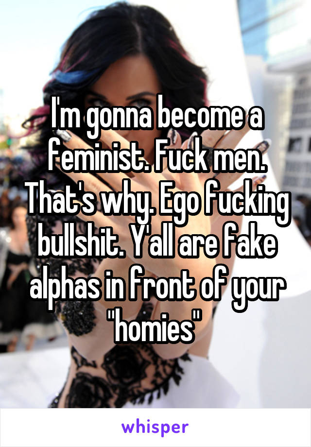 I'm gonna become a feminist. Fuck men. That's why. Ego fucking bullshit. Y'all are fake alphas in front of your "homies" 