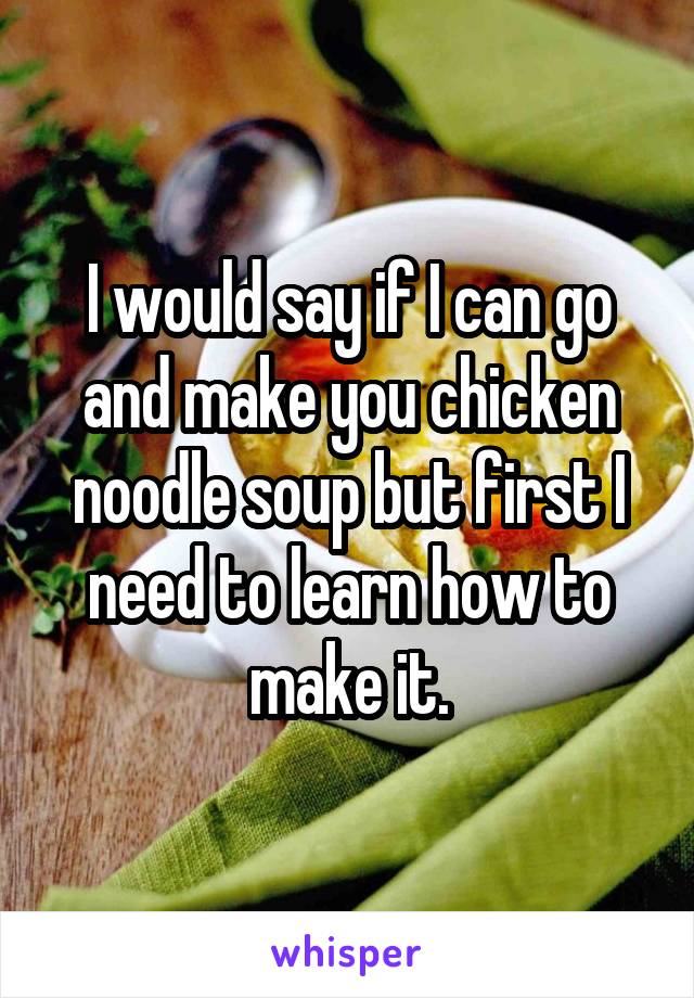 I would say if I can go and make you chicken noodle soup but first I need to learn how to make it.