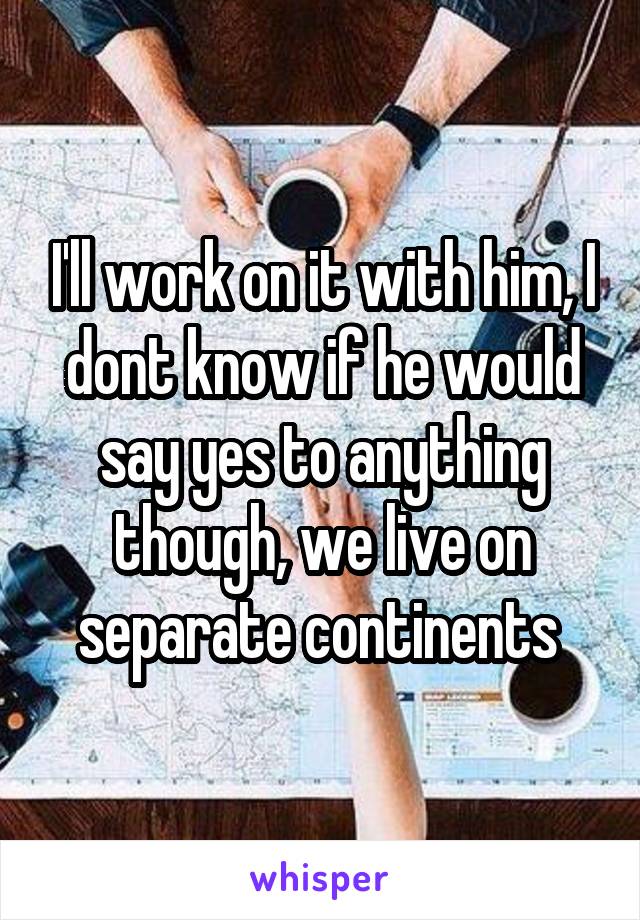 I'll work on it with him, I dont know if he would say yes to anything though, we live on separate continents 