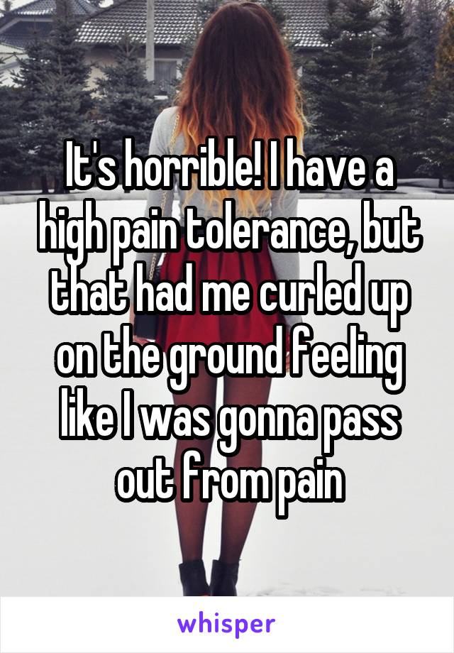 It's horrible! I have a high pain tolerance, but that had me curled up on the ground feeling like I was gonna pass out from pain