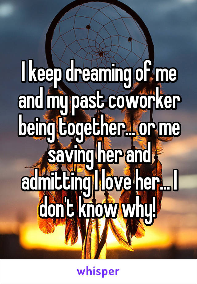 I keep dreaming of me and my past coworker being together... or me saving her and admitting I love her... I don't know why! 