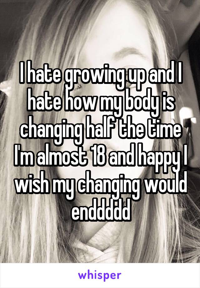 I hate growing up and I hate how my body is changing half the time I'm almost 18 and happy I wish my changing would enddddd