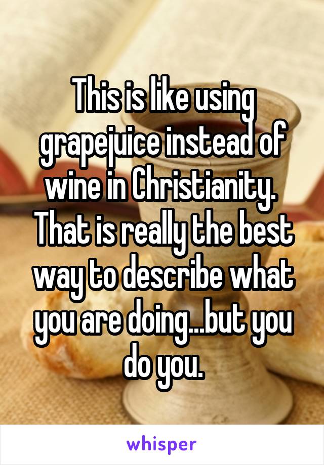 This is like using grapejuice instead of wine in Christianity.  That is really the best way to describe what you are doing...but you do you.