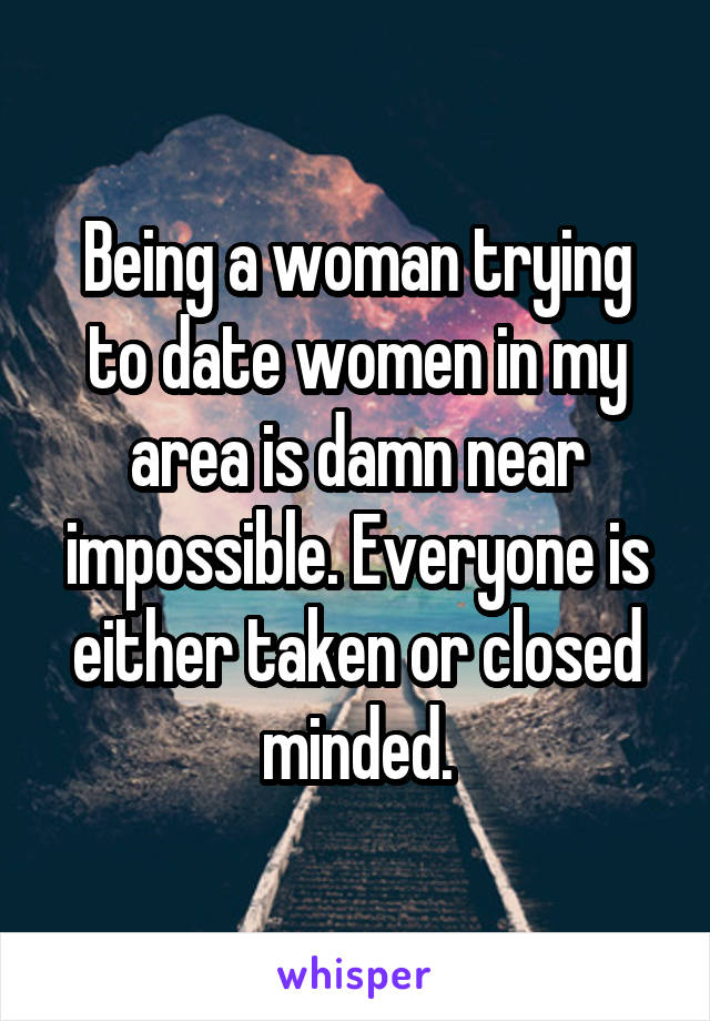 Being a woman trying to date women in my area is damn near impossible. Everyone is either taken or closed minded.