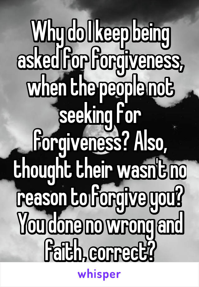 Why do I keep being asked for forgiveness, when the people not seeking for forgiveness? Also, thought their wasn't no reason to forgive you? You done no wrong and faith, correct?