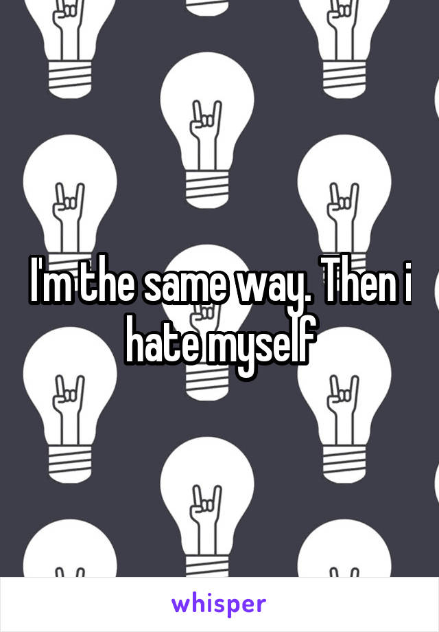 I'm the same way. Then i hate myself