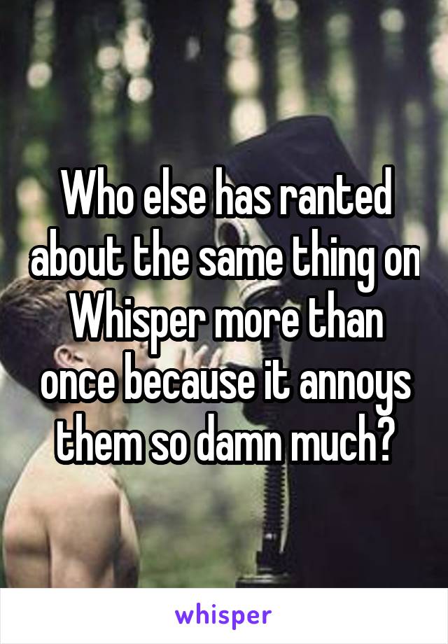 Who else has ranted about the same thing on Whisper more than once because it annoys them so damn much?