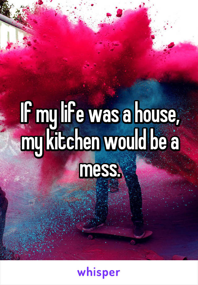 If my life was a house, my kitchen would be a mess.