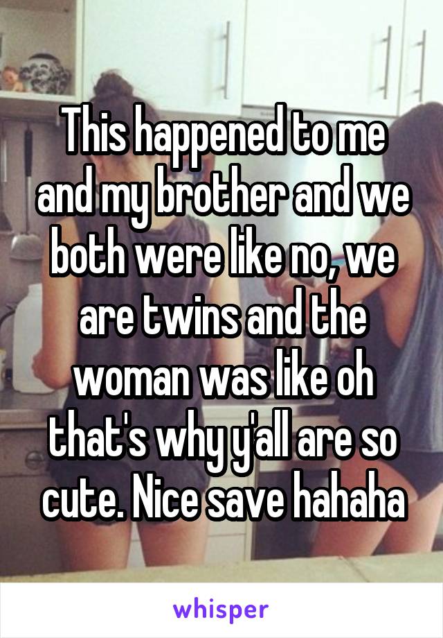 This happened to me and my brother and we both were like no, we are twins and the woman was like oh that's why y'all are so cute. Nice save hahaha