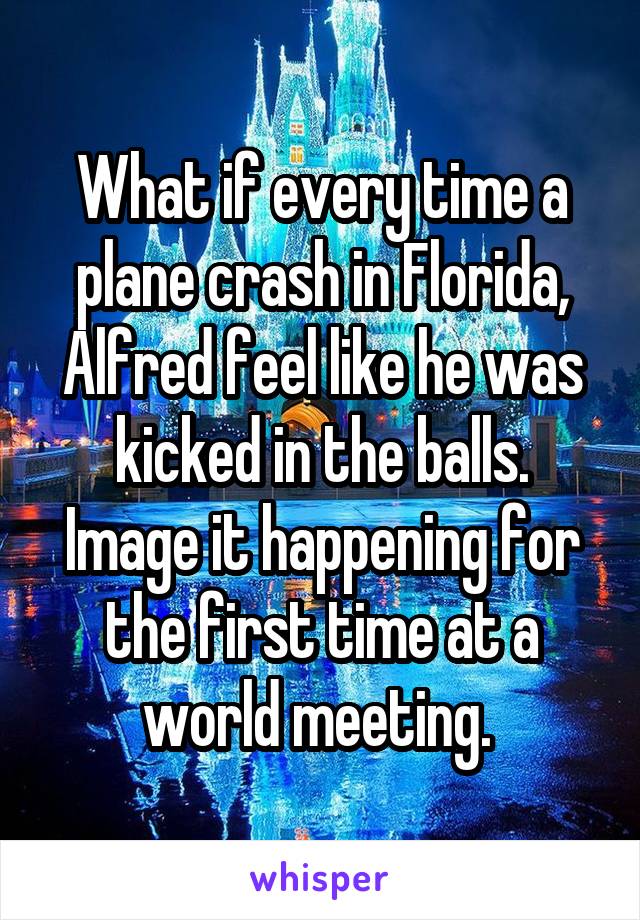 What if every time a plane crash in Florida, Alfred feel like he was kicked in the balls. Image it happening for the first time at a world meeting. 