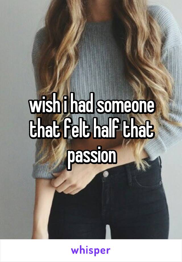 wish i had someone that felt half that passion