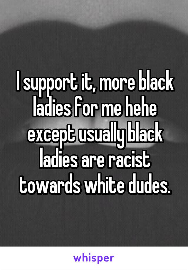 I support it, more black ladies for me hehe except usually black ladies are racist towards white dudes.