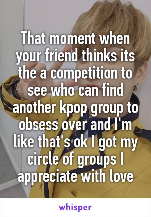 That moment when your friend thinks its the a competition to see who can find another kpop group to obsess over and I'm like that's ok I got my circle of groups I appreciate with love