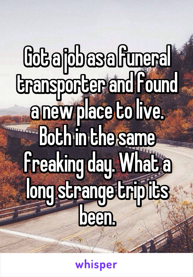 Got a job as a funeral transporter and found a new place to live. Both in the same freaking day. What a long strange trip its been.