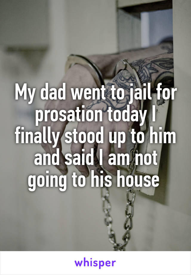 My dad went to jail for prosation today I finally stood up to him and said I am not going to his house 