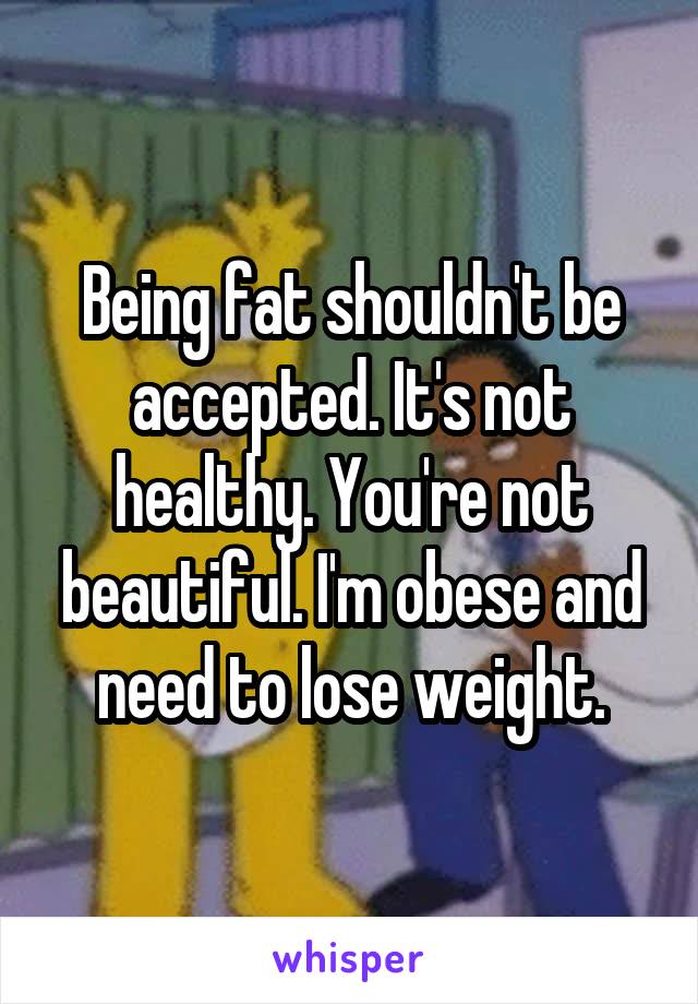 Being fat shouldn't be accepted. It's not healthy. You're not beautiful. I'm obese and need to lose weight.