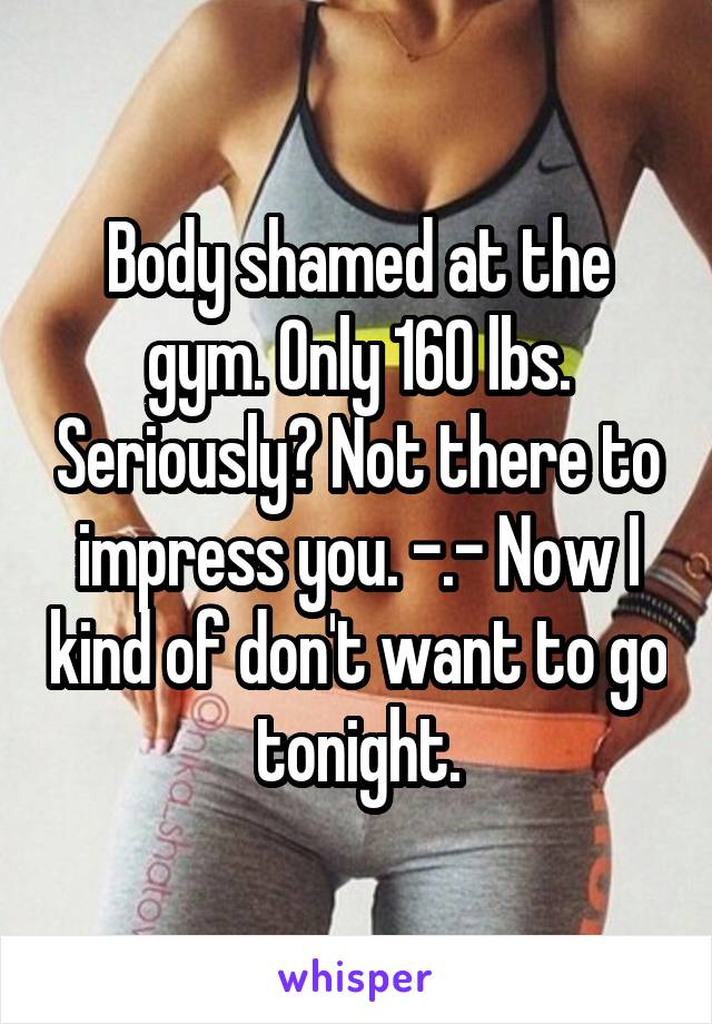 Body shamed at the gym. Only 160 lbs. Seriously? Not there to impress you. -.- Now I kind of don't want to go tonight.