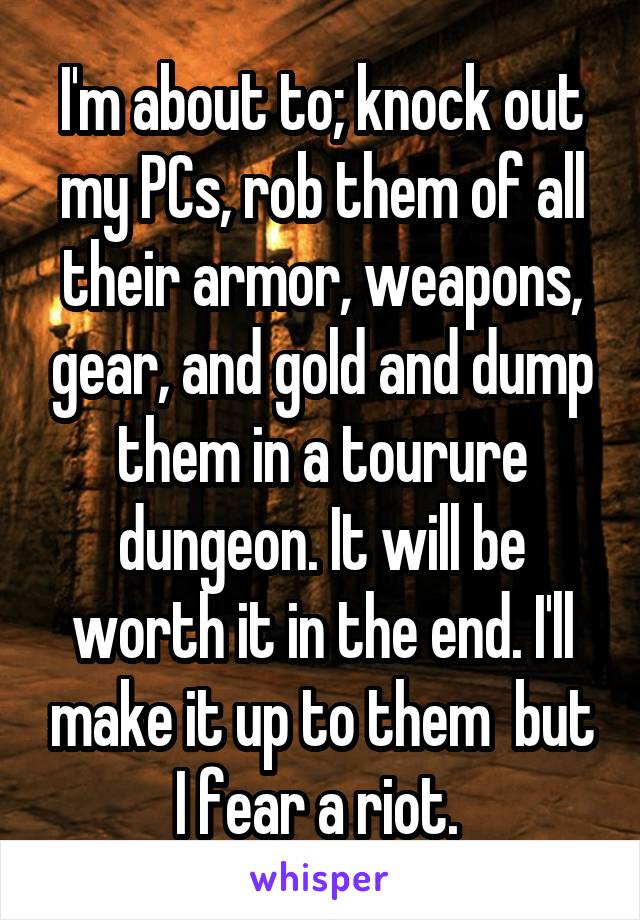 I'm about to; knock out my PCs, rob them of all their armor, weapons, gear, and gold and dump them in a tourure dungeon. It will be worth it in the end. I'll make it up to them  but I fear a riot. 