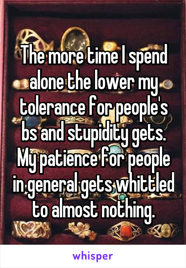 The more time I spend alone the lower my tolerance for people's bs and stupidity gets. My patience for people in general gets whittled to almost nothing.