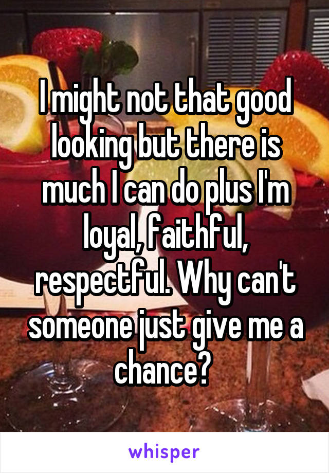 I might not that good looking but there is much I can do plus I'm loyal, faithful, respectful. Why can't someone just give me a chance? 