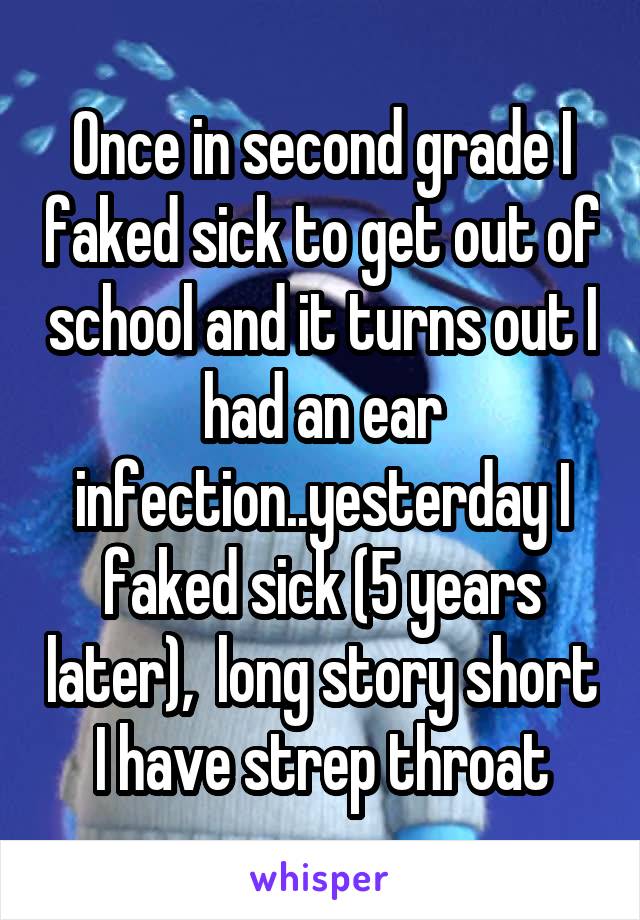 Once in second grade I faked sick to get out of school and it turns out I had an ear infection..yesterday I faked sick (5 years later),  long story short I have strep throat