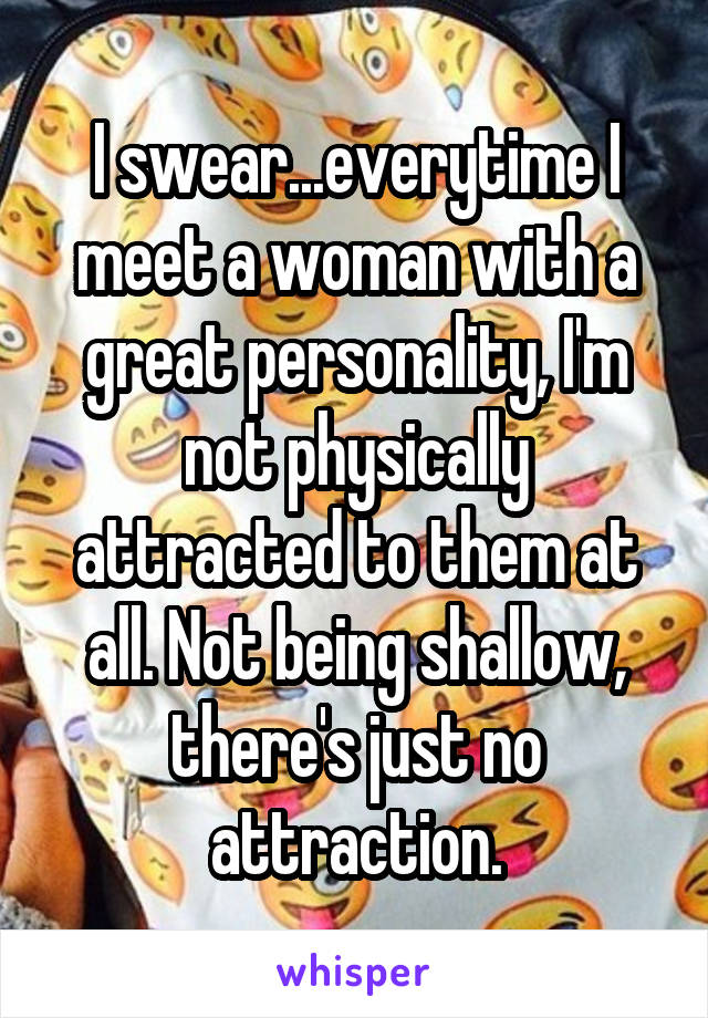 I swear...everytime I meet a woman with a great personality, I'm not physically attracted to them at all. Not being shallow, there's just no attraction.