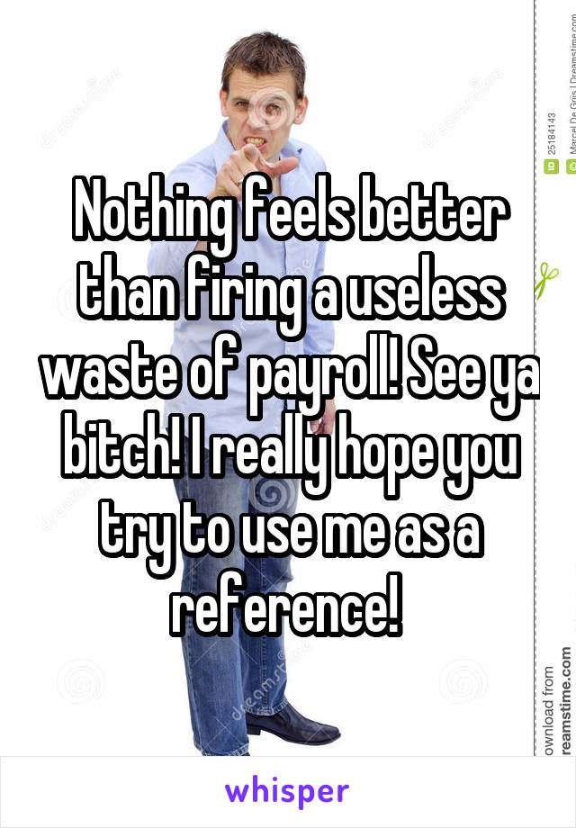 Nothing feels better than firing a useless waste of payroll! See ya bitch! I really hope you try to use me as a reference! 