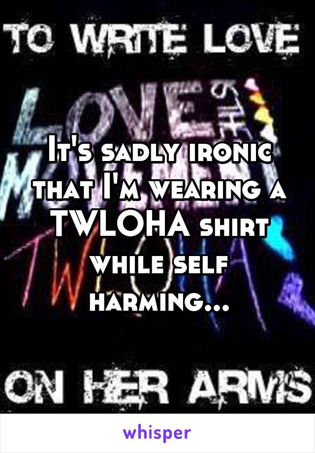 It's sadly ironic that I'm wearing a TWLOHA shirt while self harming...