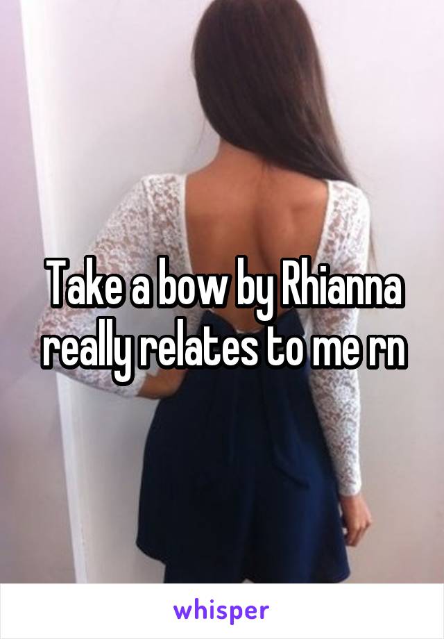 Take a bow by Rhianna really relates to me rn