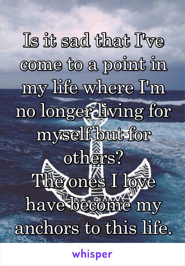 Is it sad that I've come to a point in my life where I'm no longer living for myself but for others?
The ones I love have become my anchors to this life.