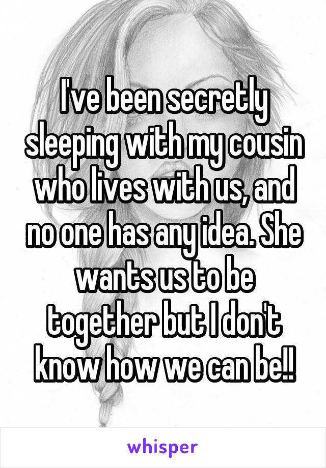 I've been secretly sleeping with my cousin who lives with us, and no one has any idea. She wants us to be together but I don't know how we can be!!