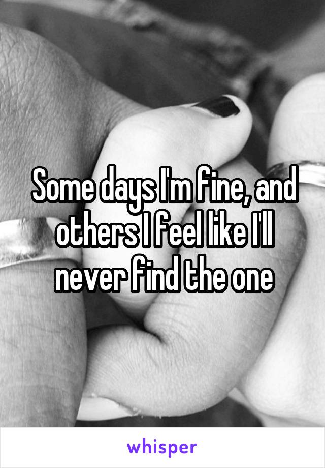 Some days I'm fine, and others I feel like I'll never find the one