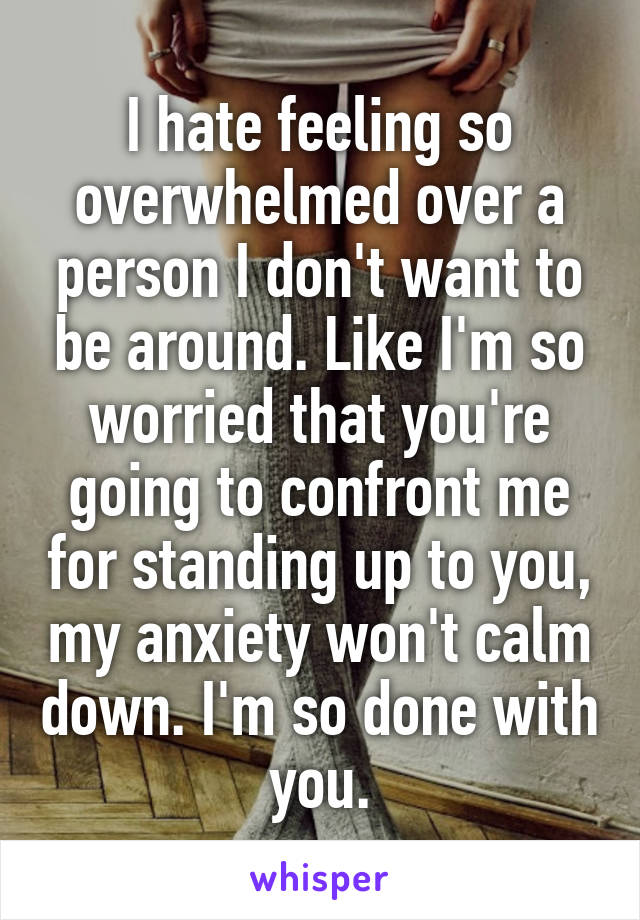 I hate feeling so overwhelmed over a person I don't want to be around. Like I'm so worried that you're going to confront me for standing up to you, my anxiety won't calm down. I'm so done with you.