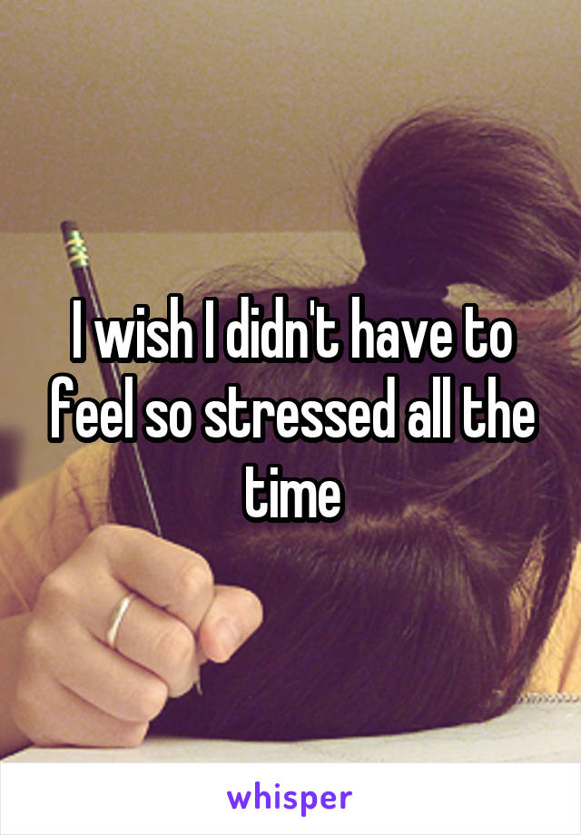 I wish I didn't have to feel so stressed all the time