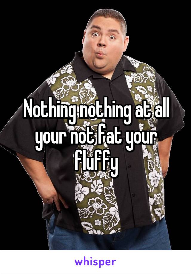 Nothing nothing at all your not fat your fluffy